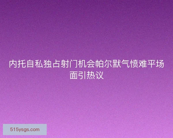 内托自私独占射门机会帕尔默气愤难平场面引热议