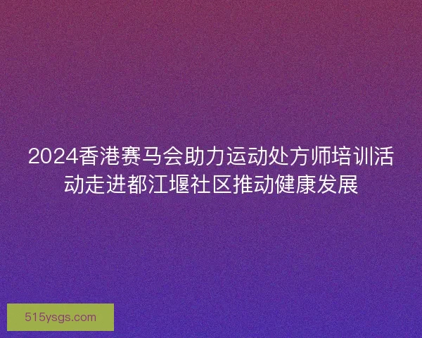 2024香港赛马会助力运动处方师培训活动走进都江堰社区推动健康发展
