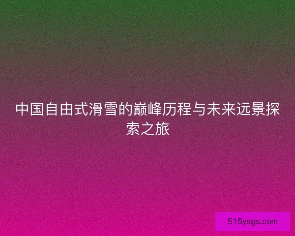 中国自由式滑雪的巅峰历程与未来远景探索之旅