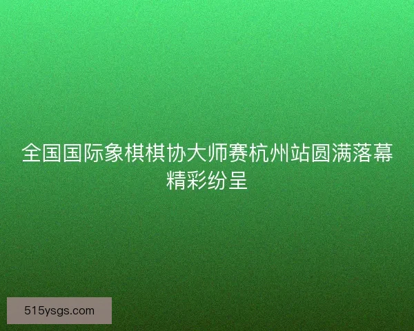 全国国际象棋棋协大师赛杭州站圆满落幕精彩纷呈