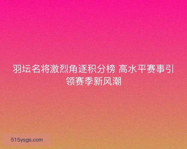 羽坛名将激烈角逐积分榜 高水平赛事引领赛季新风潮