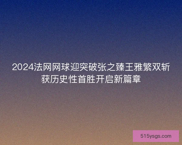 2024法网网球迎突破张之臻王雅繁双斩获历史性首胜开启新篇章