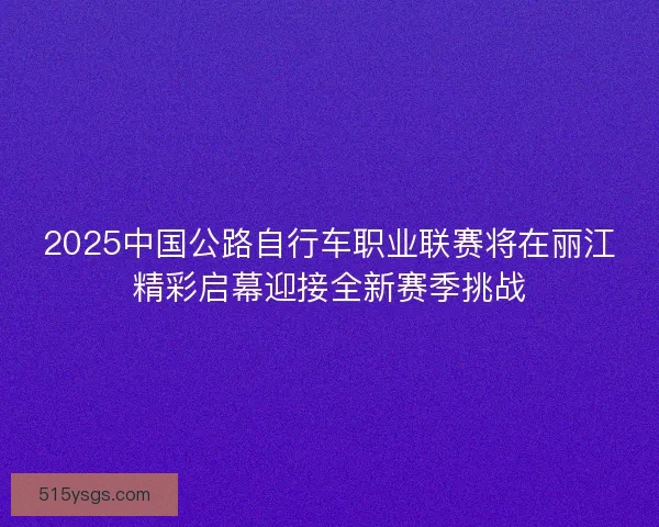 2025中国公路自行车职业联赛将在丽江精彩启幕迎接全新赛季挑战