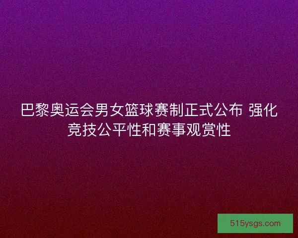 巴黎奥运会男女篮球赛制正式公布 强化竞技公平性和赛事观赏性