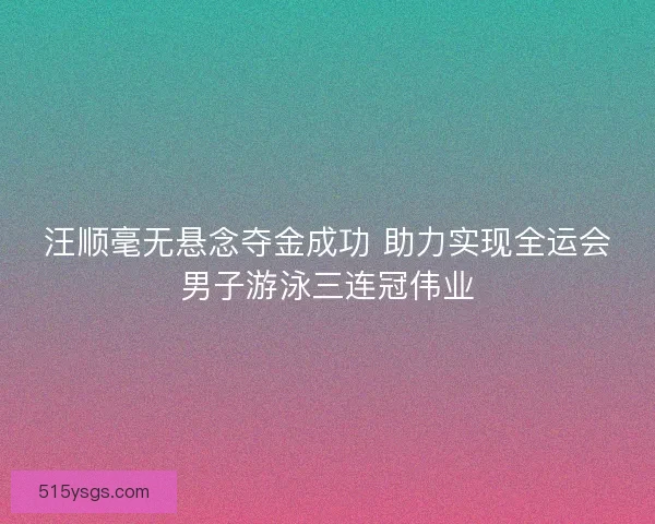 汪顺毫无悬念夺金成功 助力实现全运会男子游泳三连冠伟业