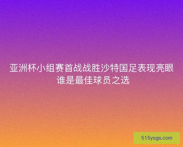 亚洲杯小组赛首战战胜沙特国足表现亮眼 谁是最佳球员之选 亚洲杯小组赛首战战胜沙特国足表现亮眼 谁是最佳球员之选
