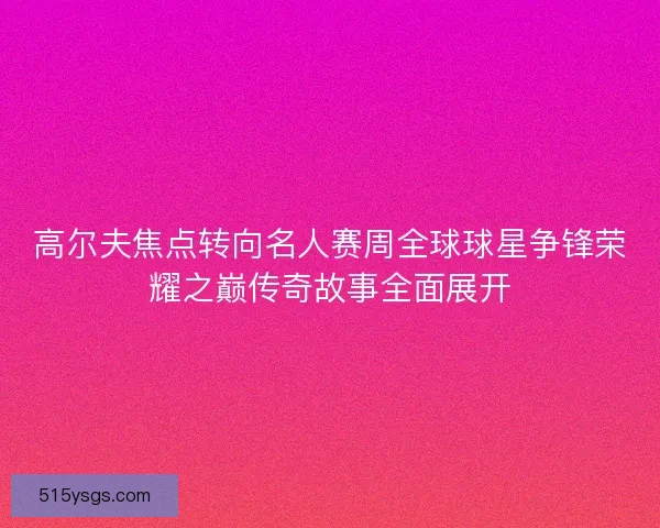 高尔夫焦点转向名人赛周全球球星争锋荣耀之巅传奇故事全面展开