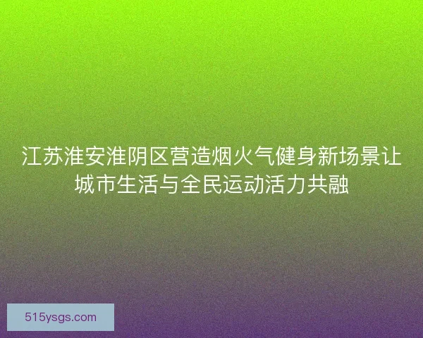 江苏淮安淮阴区营造烟火气健身新场景让城市生活与全民运动活力共融