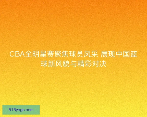 CBA全明星赛聚焦球员风采 展现中国篮球新风貌与精彩对决