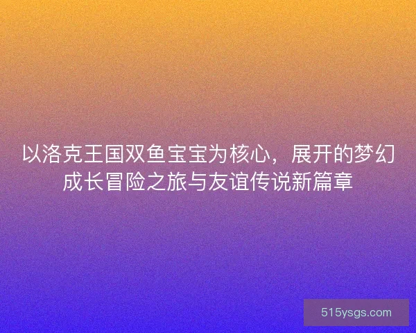 以洛克王国双鱼宝宝为核心，展开的梦幻成长冒险之旅与友谊传说新篇章