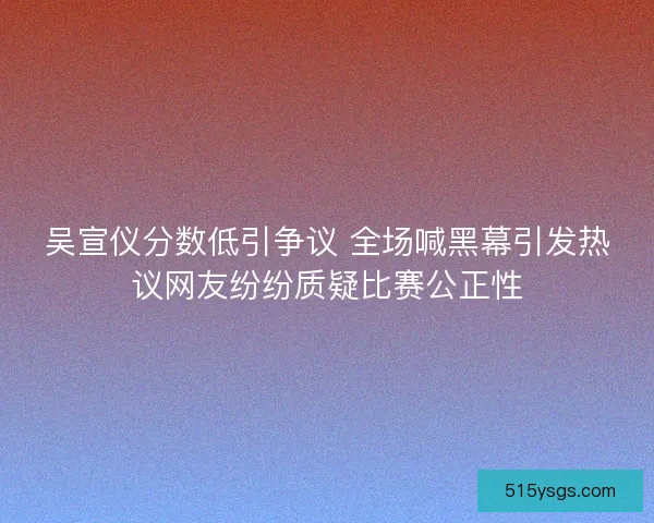 吴宣仪分数低引争议 全场喊黑幕引发热议网友纷纷质疑比赛公正性 吴宣仪分数低引争议 全场喊黑幕引发热议网友纷纷质疑比赛公正性