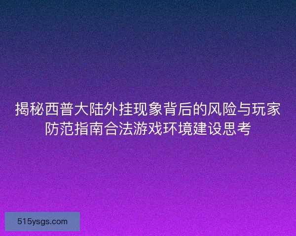 揭秘西普大陆外挂现象背后的风险与玩家防范指南合法游戏环境建设思考