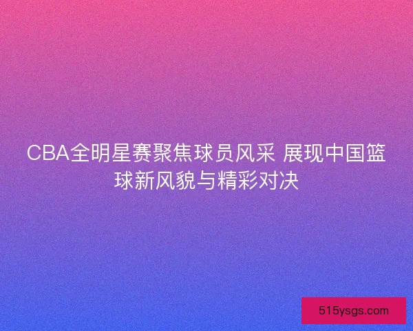 CBA全明星赛聚焦球员风采 展现中国篮球新风貌与精彩对决