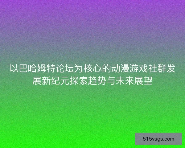 以巴哈姆特论坛为核心的动漫游戏社群发展新纪元探索趋势与未来展望
