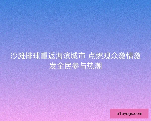 沙滩排球重返海滨城市 点燃观众激情激发全民参与热潮