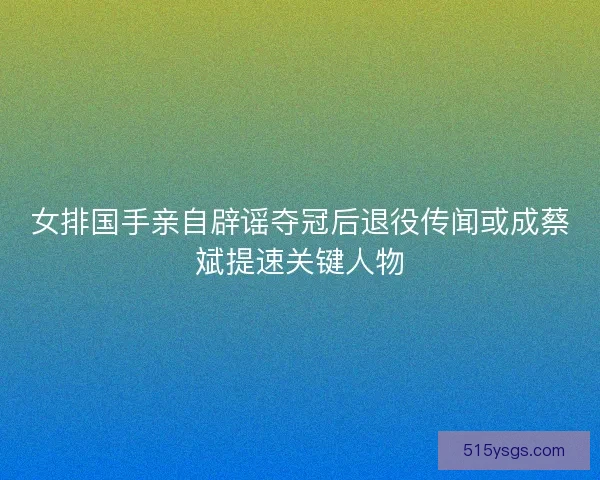 女排国手亲自辟谣夺冠后退役传闻或成蔡斌提速关键人物