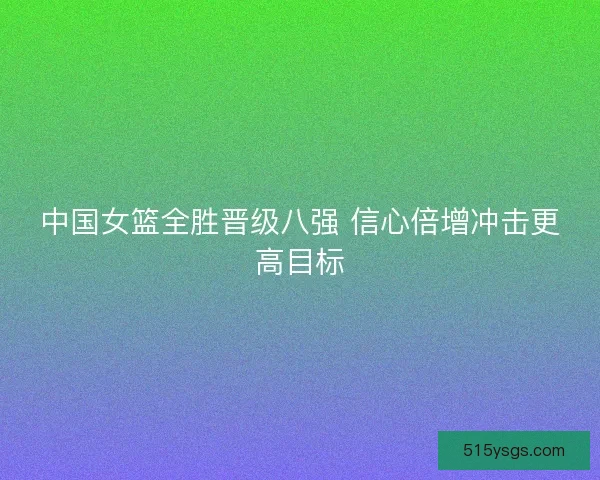 中国女篮全胜晋级八强 信心倍增冲击更高目标